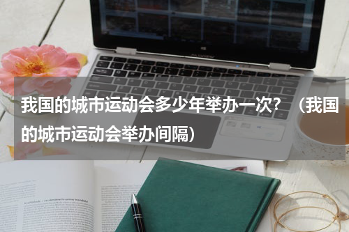 我国的城市运动会多少年举办一次？（我国的城市运动会举办间隔）