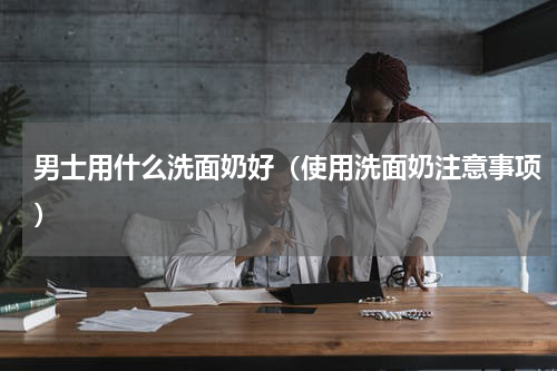 男士用什么洗面奶好（使用洗面奶注意事项）