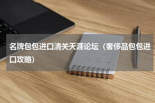 名牌包包进口清关天涯论坛（奢侈品包包进口攻略）