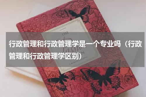 行政管理和行政管理学是一个专业吗（行政管理和行政管理学区别）
