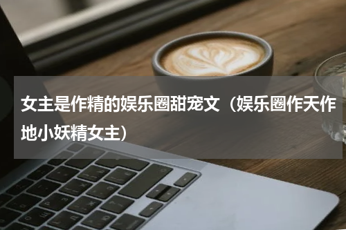 女主是作精的娱乐圈甜宠文（娱乐圈作天作地小妖精女主）