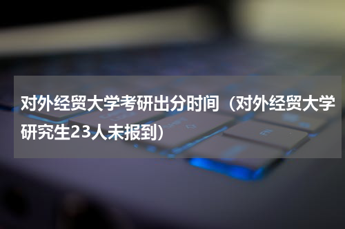 对外经贸大学考研出分时间（对外经贸大学研究生23人未报到）