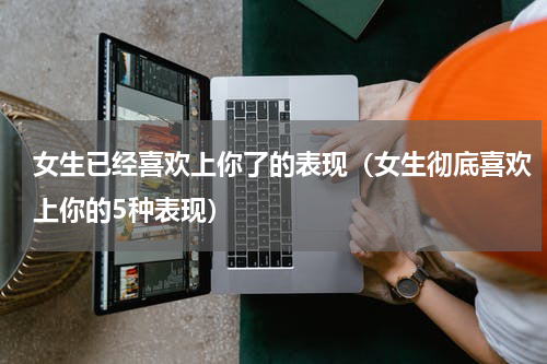 女生已经喜欢上你了的表现（女生彻底喜欢上你的5种表现）