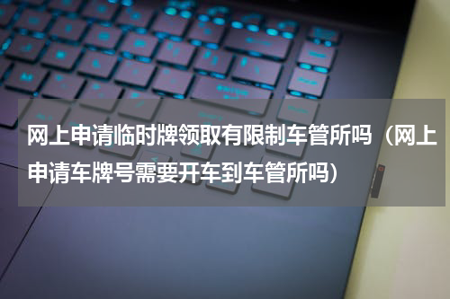 网上申请临时牌领取有限制车管所吗（网上申请车牌号需要开车到车管所吗）