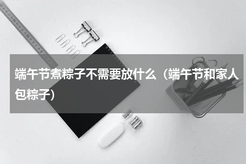 端午节煮粽子不需要放什么（端午节和家人包粽子）