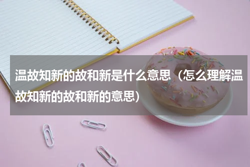温故知新的故和新是什么意思（怎么理解温故知新的故和新的意思）