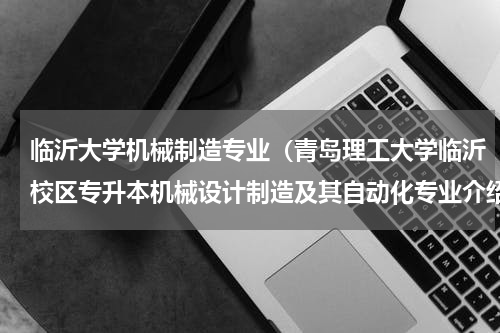 临沂大学机械制造专业（青岛理工大学临沂校区专升本机械设计制造及其自动化专业介绍）