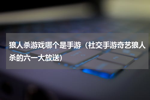 狼人杀游戏哪个是手游（社交手游奇艺狼人杀的六一大放送）