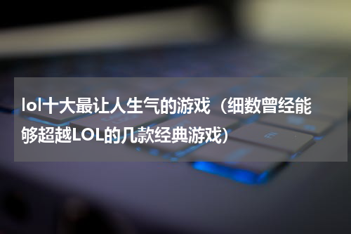 lol十大最让人生气的游戏（细数曾经能够超越LOL的几款经典游戏）