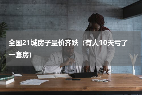 全国21城房子量价齐跌（有人10天亏了一套房）