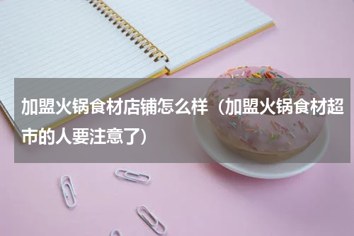 加盟火锅食材店铺怎么样（加盟火锅食材超市的人要注意了）