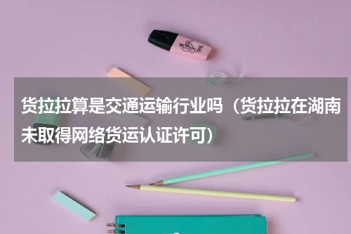 货拉拉算是交通运输行业吗（货拉拉在湖南未取得网络货运认证许可）