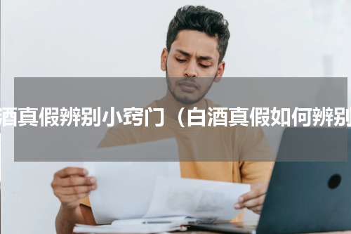 白酒真假辨别小窍门（白酒真假如何辨别）