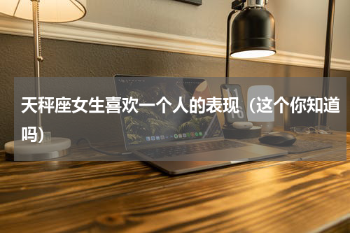 天秤座女生喜欢一个人的表现（这个你知道吗）