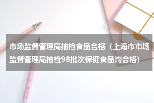 市场监督管理局抽检食品合格（上海市市场监督管理局抽检98批次保健食品均合格）