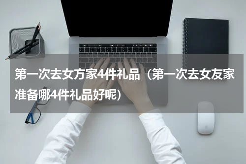 第一次去女方家4件礼品（第一次去女友家准备哪4件礼品好呢）