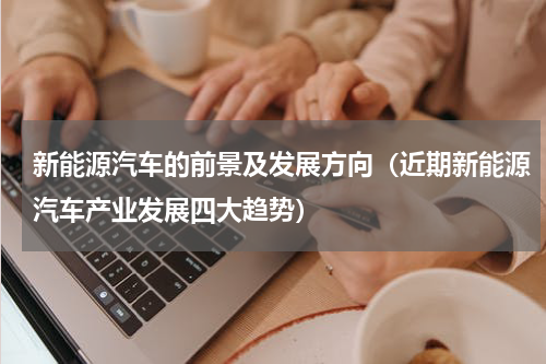 新能源汽车的前景及发展方向（近期新能源汽车产业发展四大趋势）