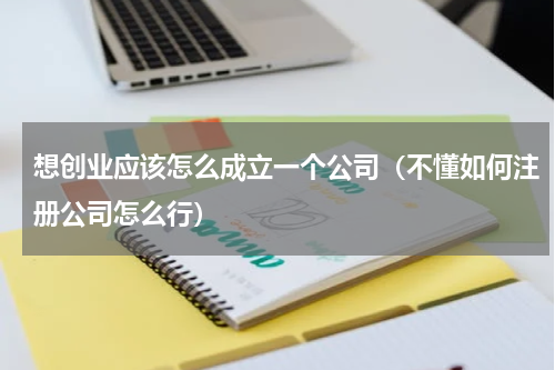 想创业应该怎么成立一个公司（不懂如何注册公司怎么行）