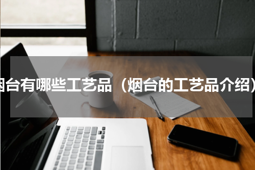 烟台有哪些工艺品（烟台的工艺品介绍）