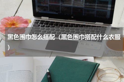 黑色围巾怎么搭配（黑色围巾搭配什么衣服）