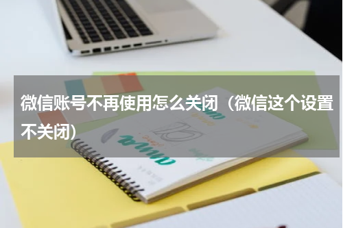 微信账号不再使用怎么关闭（微信这个设置不关闭）
