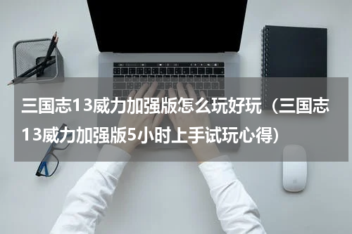 三国志13威力加强版怎么玩好玩（三国志13威力加强版5小时上手试玩心得）