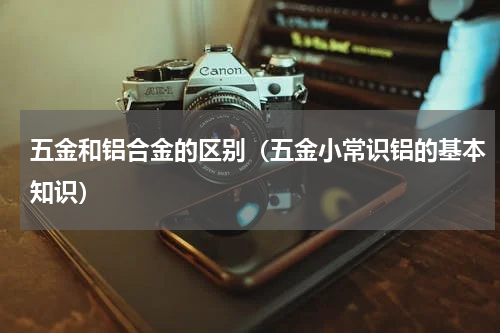 五金和铝合金的区别（五金小常识铝的基本知识）