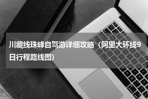 川藏线珠峰自驾游详细攻略（阿里大环线9日行程路线图）