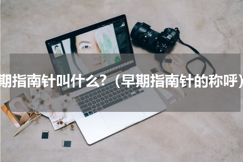 早期指南针叫什么?（早期指南针的称呼）