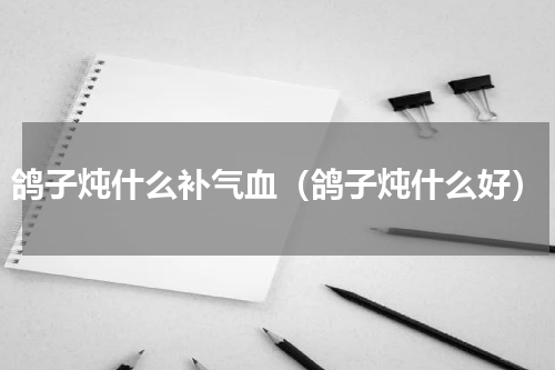 鸽子炖什么补气血（鸽子炖什么好）