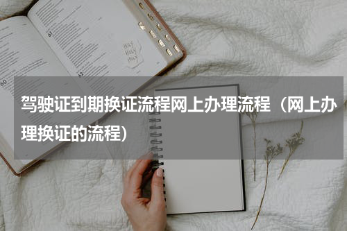 驾驶证到期换证流程网上办理流程（网上办理换证的流程）