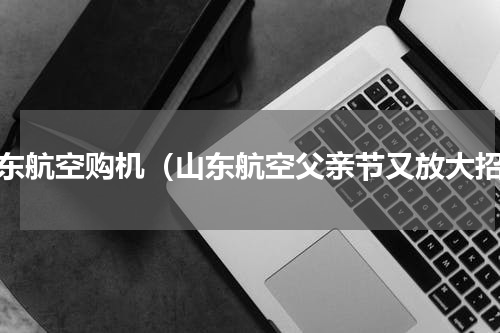 山东航空购机（山东航空父亲节又放大招）