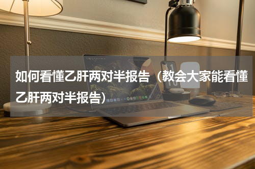如何看懂乙肝两对半报告（教会大家能看懂乙肝两对半报告）