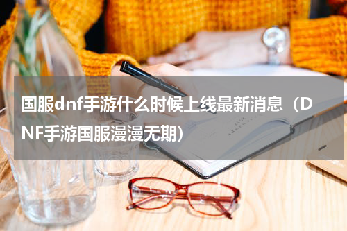 国服dnf手游什么时候上线最新消息（DNF手游国服漫漫无期）