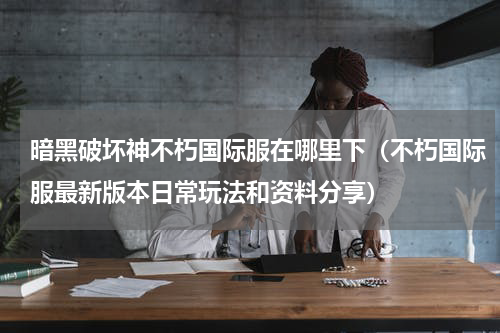 暗黑破坏神不朽国际服在哪里下（不朽国际服最新版本日常玩法和资料分享）