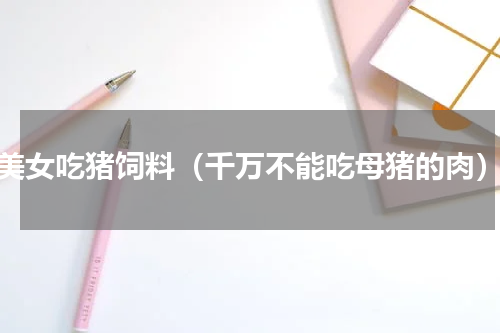 美女吃猪饲料（千万不能吃母猪的肉）
