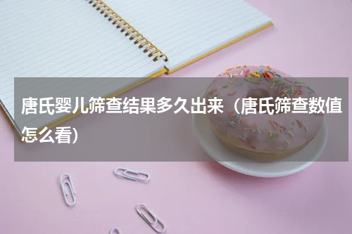 唐氏婴儿筛查结果多久出来（唐氏筛查数值怎么看）