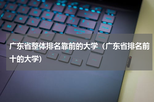 广东省整体排名靠前的大学（广东省排名前十的大学）
