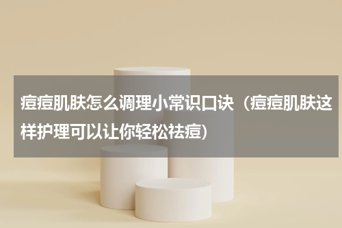 痘痘肌肤怎么调理小常识口诀（痘痘肌肤这样护理可以让你轻松祛痘）
