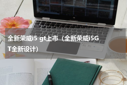 全新荣威i5 gt上市（全新荣威i5GT全新设计）