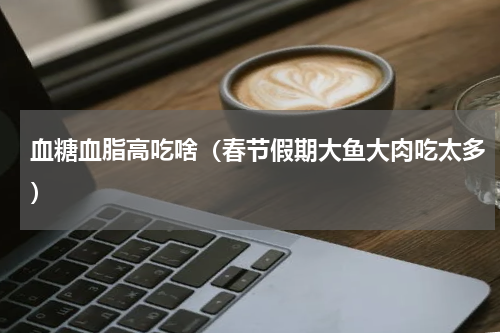 血糖血脂高吃啥（春节假期大鱼大肉吃太多）