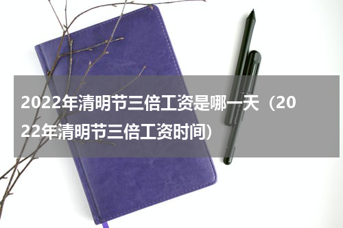 2022年清明节三倍工资是哪一天（2022年清明节三倍工资时间）