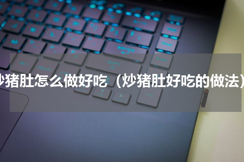 炒猪肚怎么做好吃（炒猪肚好吃的做法）