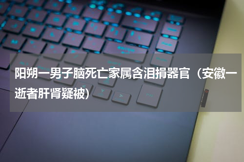 阳朔一男子脑死亡家属含泪捐器官（安徽一逝者肝肾疑被）