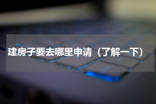 建房子要去哪里申请（了解一下）