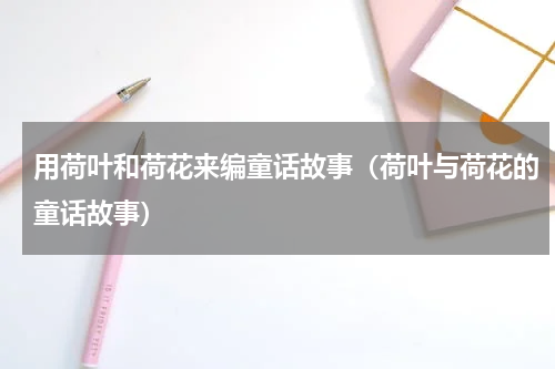用荷叶和荷花来编童话故事（荷叶与荷花的童话故事）