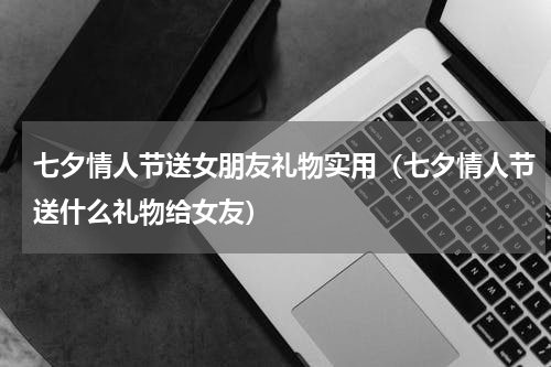 七夕情人节送女朋友礼物实用（七夕情人节送什么礼物给女友）