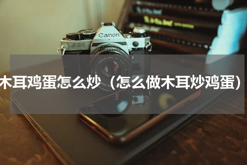 木耳鸡蛋怎么炒（怎么做木耳炒鸡蛋）