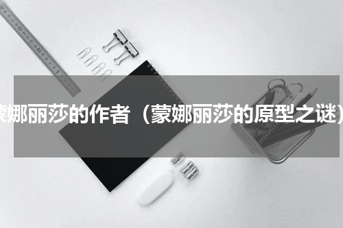 蒙娜丽莎的作者（蒙娜丽莎的原型之谜）