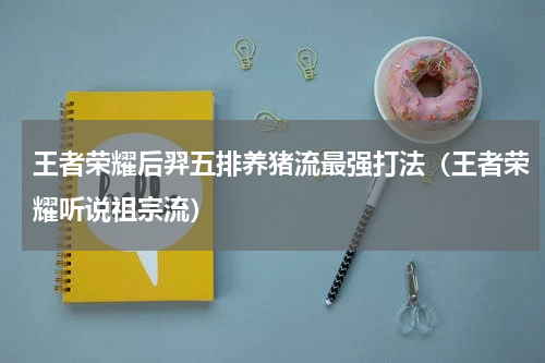 王者荣耀后羿五排养猪流最强打法（王者荣耀听说祖宗流）